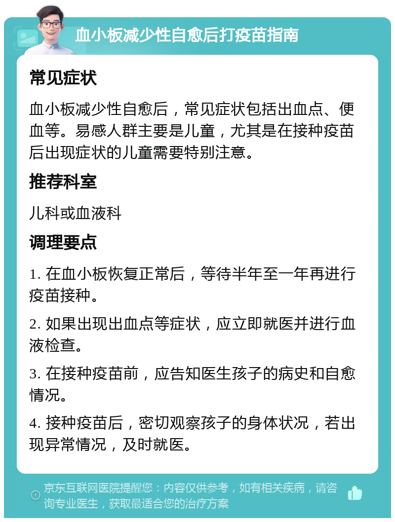 血小板减少性自愈后打疫苗指南 常见症状 血小板减少性自愈后，常见症状包括出血点、便血等。易感人群主要是儿童，尤其是在接种疫苗后出现症状的儿童需要特别注意。 推荐科室 儿科或血液科 调理要点 1. 在血小板恢复正常后，等待半年至一年再进行疫苗接种。 2. 如果出现出血点等症状，应立即就医并进行血液检查。 3. 在接种疫苗前，应告知医生孩子的病史和自愈情况。 4. 接种疫苗后，密切观察孩子的身体状况，若出现异常情况，及时就医。