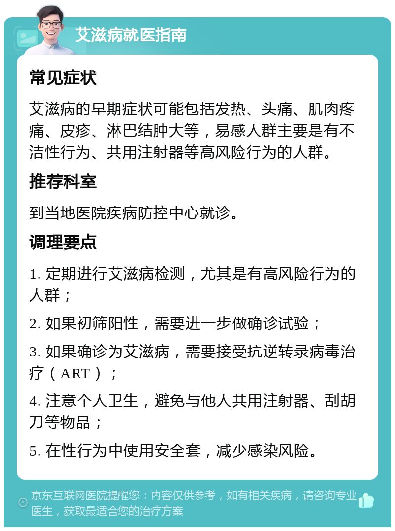 艾滋病就医指南 常见症状 艾滋病的早期症状可能包括发热、头痛、肌肉疼痛、皮疹、淋巴结肿大等，易感人群主要是有不洁性行为、共用注射器等高风险行为的人群。 推荐科室 到当地医院疾病防控中心就诊。 调理要点 1. 定期进行艾滋病检测，尤其是有高风险行为的人群； 2. 如果初筛阳性，需要进一步做确诊试验； 3. 如果确诊为艾滋病，需要接受抗逆转录病毒治疗（ART）； 4. 注意个人卫生，避免与他人共用注射器、刮胡刀等物品； 5. 在性行为中使用安全套，减少感染风险。