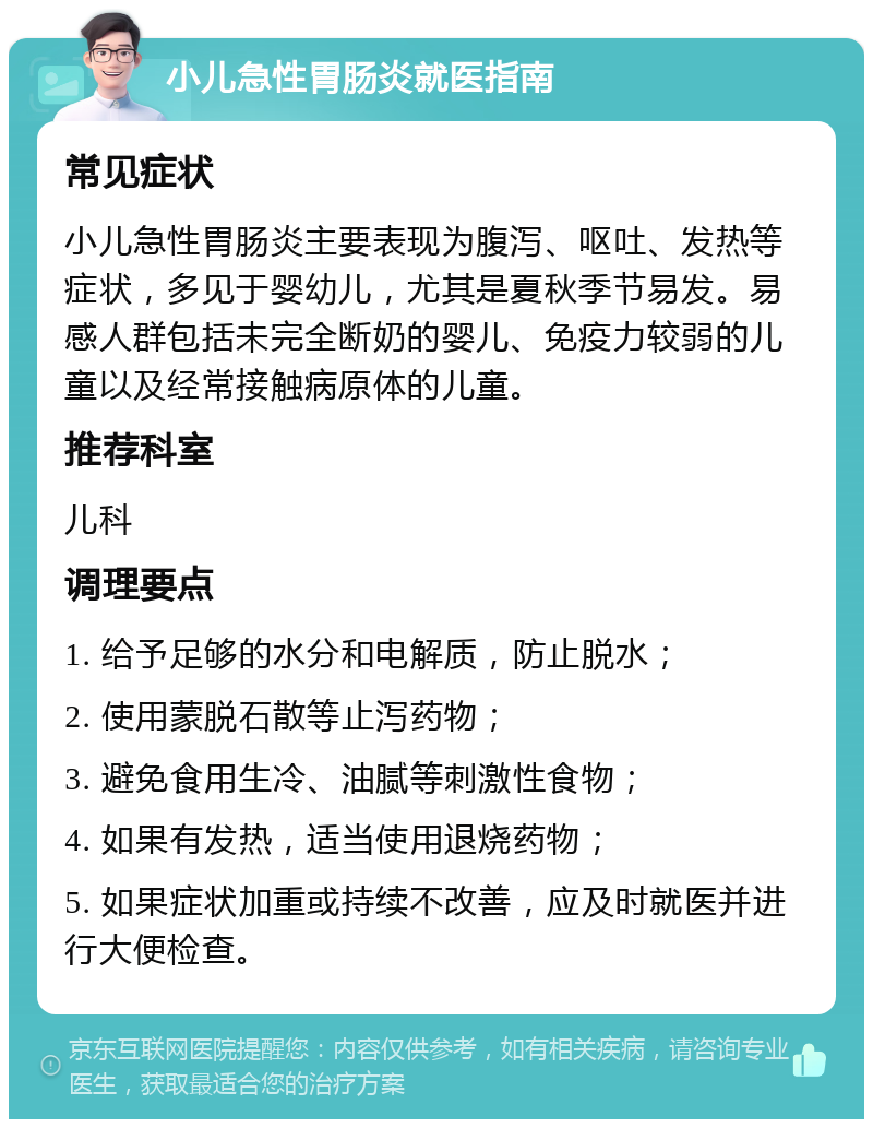 小儿急性胃肠炎就医指南 常见症状 小儿急性胃肠炎主要表现为腹泻、呕吐、发热等症状，多见于婴幼儿，尤其是夏秋季节易发。易感人群包括未完全断奶的婴儿、免疫力较弱的儿童以及经常接触病原体的儿童。 推荐科室 儿科 调理要点 1. 给予足够的水分和电解质，防止脱水； 2. 使用蒙脱石散等止泻药物； 3. 避免食用生冷、油腻等刺激性食物； 4. 如果有发热，适当使用退烧药物； 5. 如果症状加重或持续不改善，应及时就医并进行大便检查。