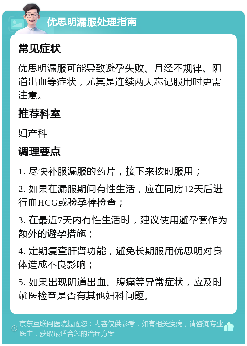 优思明漏服处理指南 常见症状 优思明漏服可能导致避孕失败、月经不规律、阴道出血等症状，尤其是连续两天忘记服用时更需注意。 推荐科室 妇产科 调理要点 1. 尽快补服漏服的药片，接下来按时服用； 2. 如果在漏服期间有性生活，应在同房12天后进行血HCG或验孕棒检查； 3. 在最近7天内有性生活时，建议使用避孕套作为额外的避孕措施； 4. 定期复查肝肾功能，避免长期服用优思明对身体造成不良影响； 5. 如果出现阴道出血、腹痛等异常症状，应及时就医检查是否有其他妇科问题。