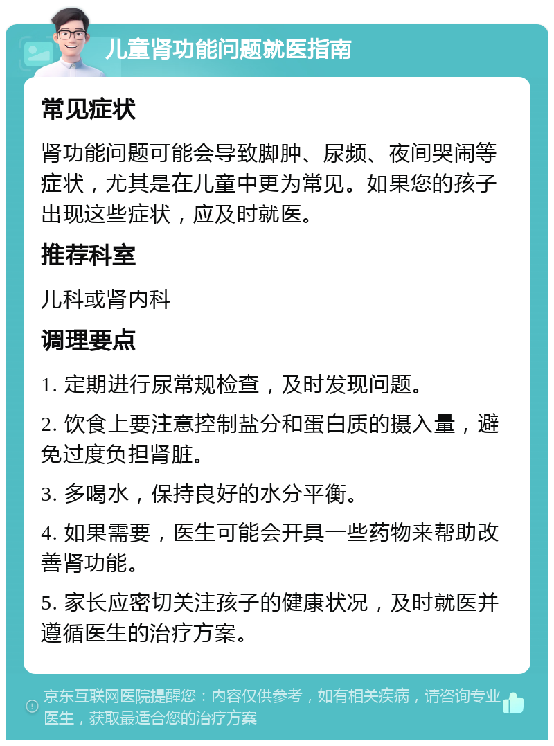 儿童肾功能问题就医指南 常见症状 肾功能问题可能会导致脚肿、尿频、夜间哭闹等症状，尤其是在儿童中更为常见。如果您的孩子出现这些症状，应及时就医。 推荐科室 儿科或肾内科 调理要点 1. 定期进行尿常规检查，及时发现问题。 2. 饮食上要注意控制盐分和蛋白质的摄入量，避免过度负担肾脏。 3. 多喝水，保持良好的水分平衡。 4. 如果需要，医生可能会开具一些药物来帮助改善肾功能。 5. 家长应密切关注孩子的健康状况，及时就医并遵循医生的治疗方案。