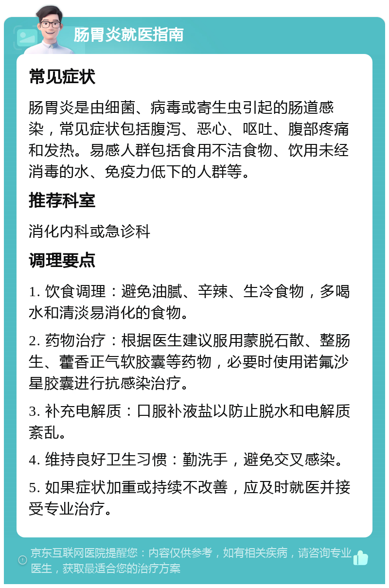 肠胃炎就医指南 常见症状 肠胃炎是由细菌、病毒或寄生虫引起的肠道感染，常见症状包括腹泻、恶心、呕吐、腹部疼痛和发热。易感人群包括食用不洁食物、饮用未经消毒的水、免疫力低下的人群等。 推荐科室 消化内科或急诊科 调理要点 1. 饮食调理：避免油腻、辛辣、生冷食物，多喝水和清淡易消化的食物。 2. 药物治疗：根据医生建议服用蒙脱石散、整肠生、藿香正气软胶囊等药物，必要时使用诺氟沙星胶囊进行抗感染治疗。 3. 补充电解质：口服补液盐以防止脱水和电解质紊乱。 4. 维持良好卫生习惯：勤洗手，避免交叉感染。 5. 如果症状加重或持续不改善，应及时就医并接受专业治疗。