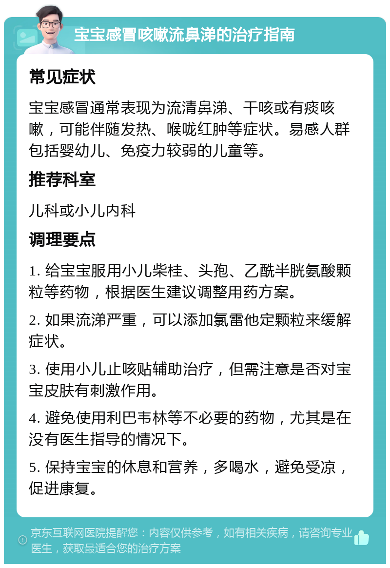 宝宝感冒咳嗽流鼻涕的治疗指南 常见症状 宝宝感冒通常表现为流清鼻涕、干咳或有痰咳嗽，可能伴随发热、喉咙红肿等症状。易感人群包括婴幼儿、免疫力较弱的儿童等。 推荐科室 儿科或小儿内科 调理要点 1. 给宝宝服用小儿柴桂、头孢、乙酰半胱氨酸颗粒等药物，根据医生建议调整用药方案。 2. 如果流涕严重，可以添加氯雷他定颗粒来缓解症状。 3. 使用小儿止咳贴辅助治疗，但需注意是否对宝宝皮肤有刺激作用。 4. 避免使用利巴韦林等不必要的药物，尤其是在没有医生指导的情况下。 5. 保持宝宝的休息和营养，多喝水，避免受凉，促进康复。