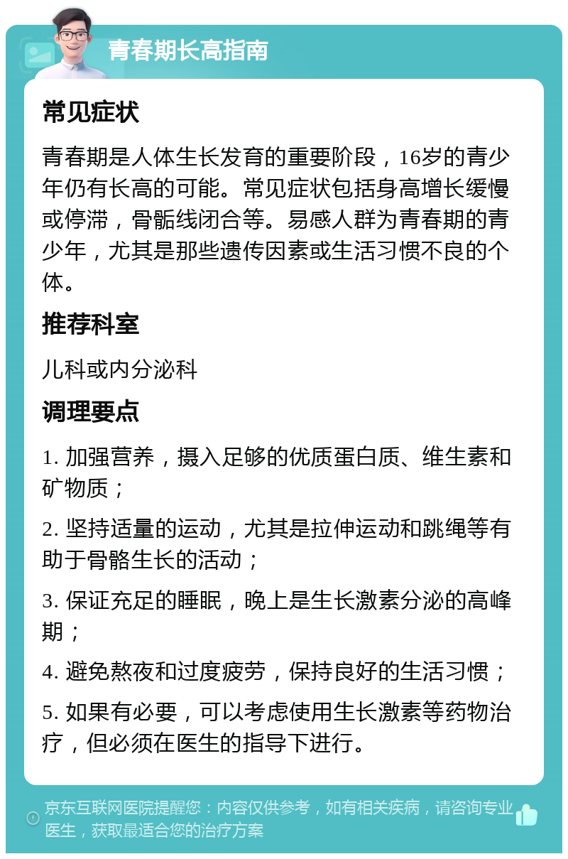 青春期长高指南 常见症状 青春期是人体生长发育的重要阶段，16岁的青少年仍有长高的可能。常见症状包括身高增长缓慢或停滞，骨骺线闭合等。易感人群为青春期的青少年，尤其是那些遗传因素或生活习惯不良的个体。 推荐科室 儿科或内分泌科 调理要点 1. 加强营养，摄入足够的优质蛋白质、维生素和矿物质； 2. 坚持适量的运动，尤其是拉伸运动和跳绳等有助于骨骼生长的活动； 3. 保证充足的睡眠，晚上是生长激素分泌的高峰期； 4. 避免熬夜和过度疲劳，保持良好的生活习惯； 5. 如果有必要，可以考虑使用生长激素等药物治疗，但必须在医生的指导下进行。