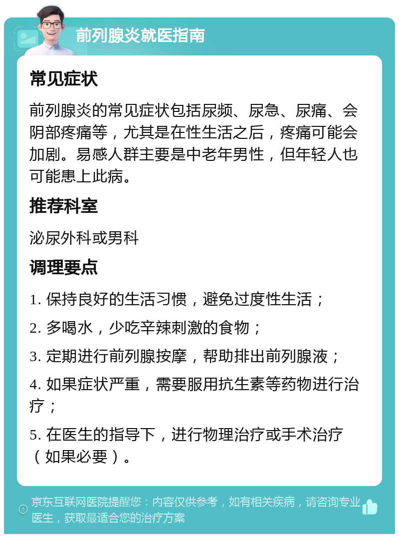 前列腺炎就医指南 常见症状 前列腺炎的常见症状包括尿频、尿急、尿痛、会阴部疼痛等，尤其是在性生活之后，疼痛可能会加剧。易感人群主要是中老年男性，但年轻人也可能患上此病。 推荐科室 泌尿外科或男科 调理要点 1. 保持良好的生活习惯，避免过度性生活； 2. 多喝水，少吃辛辣刺激的食物； 3. 定期进行前列腺按摩，帮助排出前列腺液； 4. 如果症状严重，需要服用抗生素等药物进行治疗； 5. 在医生的指导下，进行物理治疗或手术治疗（如果必要）。