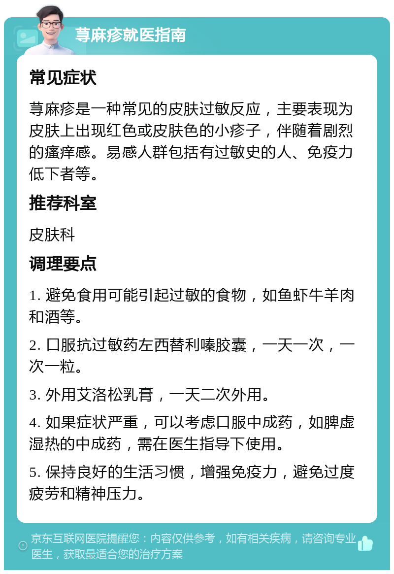 荨麻疹就医指南 常见症状 荨麻疹是一种常见的皮肤过敏反应，主要表现为皮肤上出现红色或皮肤色的小疹子，伴随着剧烈的瘙痒感。易感人群包括有过敏史的人、免疫力低下者等。 推荐科室 皮肤科 调理要点 1. 避免食用可能引起过敏的食物，如鱼虾牛羊肉和酒等。 2. 口服抗过敏药左西替利嗪胶囊，一天一次，一次一粒。 3. 外用艾洛松乳膏，一天二次外用。 4. 如果症状严重，可以考虑口服中成药，如脾虚湿热的中成药，需在医生指导下使用。 5. 保持良好的生活习惯，增强免疫力，避免过度疲劳和精神压力。