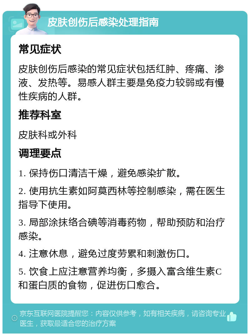 皮肤创伤后感染处理指南 常见症状 皮肤创伤后感染的常见症状包括红肿、疼痛、渗液、发热等。易感人群主要是免疫力较弱或有慢性疾病的人群。 推荐科室 皮肤科或外科 调理要点 1. 保持伤口清洁干燥，避免感染扩散。 2. 使用抗生素如阿莫西林等控制感染，需在医生指导下使用。 3. 局部涂抹络合碘等消毒药物，帮助预防和治疗感染。 4. 注意休息，避免过度劳累和刺激伤口。 5. 饮食上应注意营养均衡，多摄入富含维生素C和蛋白质的食物，促进伤口愈合。