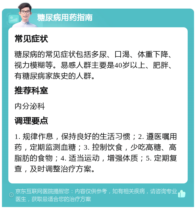 糖尿病用药指南 常见症状 糖尿病的常见症状包括多尿、口渴、体重下降、视力模糊等。易感人群主要是40岁以上、肥胖、有糖尿病家族史的人群。 推荐科室 内分泌科 调理要点 1. 规律作息，保持良好的生活习惯；2. 遵医嘱用药，定期监测血糖；3. 控制饮食，少吃高糖、高脂肪的食物；4. 适当运动，增强体质；5. 定期复查，及时调整治疗方案。