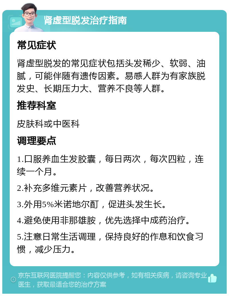 肾虚型脱发治疗指南 常见症状 肾虚型脱发的常见症状包括头发稀少、软弱、油腻，可能伴随有遗传因素。易感人群为有家族脱发史、长期压力大、营养不良等人群。 推荐科室 皮肤科或中医科 调理要点 1.口服养血生发胶囊，每日两次，每次四粒，连续一个月。 2.补充多维元素片，改善营养状况。 3.外用5%米诺地尔酊，促进头发生长。 4.避免使用非那雄胺，优先选择中成药治疗。 5.注意日常生活调理，保持良好的作息和饮食习惯，减少压力。