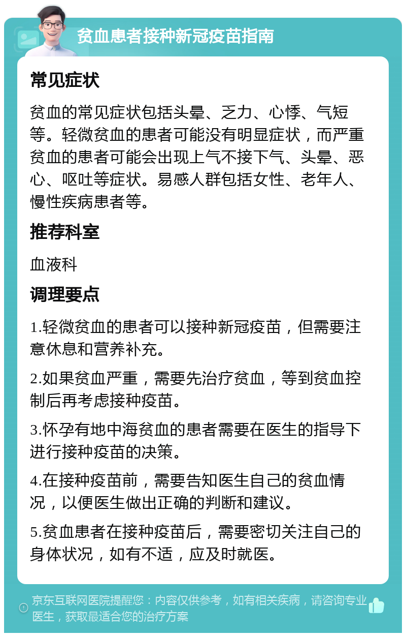 贫血患者接种新冠疫苗指南 常见症状 贫血的常见症状包括头晕、乏力、心悸、气短等。轻微贫血的患者可能没有明显症状，而严重贫血的患者可能会出现上气不接下气、头晕、恶心、呕吐等症状。易感人群包括女性、老年人、慢性疾病患者等。 推荐科室 血液科 调理要点 1.轻微贫血的患者可以接种新冠疫苗，但需要注意休息和营养补充。 2.如果贫血严重，需要先治疗贫血，等到贫血控制后再考虑接种疫苗。 3.怀孕有地中海贫血的患者需要在医生的指导下进行接种疫苗的决策。 4.在接种疫苗前，需要告知医生自己的贫血情况，以便医生做出正确的判断和建议。 5.贫血患者在接种疫苗后，需要密切关注自己的身体状况，如有不适，应及时就医。