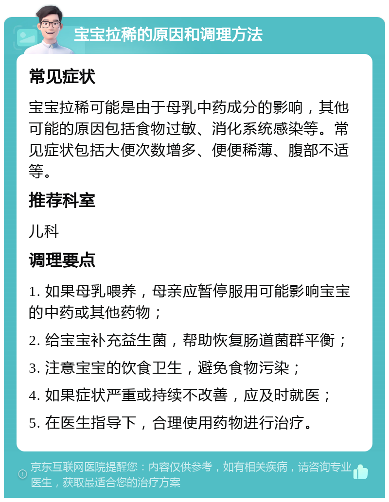 宝宝拉稀的原因和调理方法 常见症状 宝宝拉稀可能是由于母乳中药成分的影响，其他可能的原因包括食物过敏、消化系统感染等。常见症状包括大便次数增多、便便稀薄、腹部不适等。 推荐科室 儿科 调理要点 1. 如果母乳喂养，母亲应暂停服用可能影响宝宝的中药或其他药物； 2. 给宝宝补充益生菌，帮助恢复肠道菌群平衡； 3. 注意宝宝的饮食卫生，避免食物污染； 4. 如果症状严重或持续不改善，应及时就医； 5. 在医生指导下，合理使用药物进行治疗。