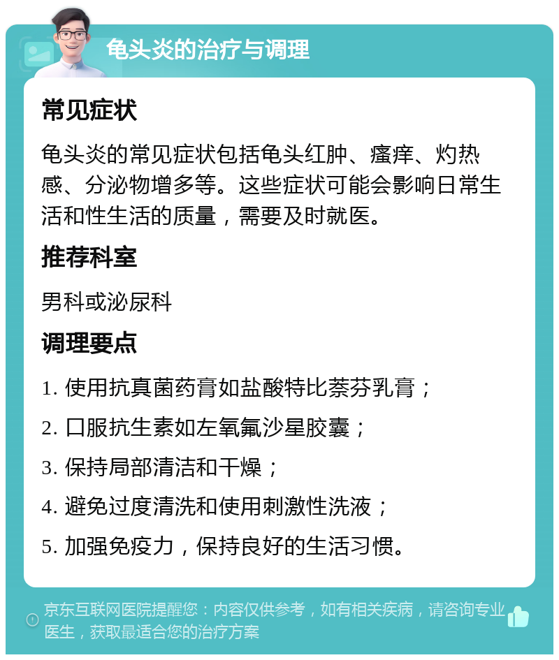 龟头炎的治疗与调理 常见症状 龟头炎的常见症状包括龟头红肿、瘙痒、灼热感、分泌物增多等。这些症状可能会影响日常生活和性生活的质量，需要及时就医。 推荐科室 男科或泌尿科 调理要点 1. 使用抗真菌药膏如盐酸特比萘芬乳膏； 2. 口服抗生素如左氧氟沙星胶囊； 3. 保持局部清洁和干燥； 4. 避免过度清洗和使用刺激性洗液； 5. 加强免疫力，保持良好的生活习惯。