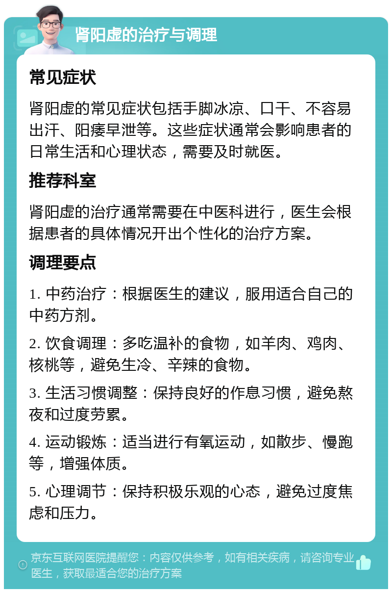 肾阳虚的治疗与调理 常见症状 肾阳虚的常见症状包括手脚冰凉、口干、不容易出汗、阳痿早泄等。这些症状通常会影响患者的日常生活和心理状态，需要及时就医。 推荐科室 肾阳虚的治疗通常需要在中医科进行，医生会根据患者的具体情况开出个性化的治疗方案。 调理要点 1. 中药治疗：根据医生的建议，服用适合自己的中药方剂。 2. 饮食调理：多吃温补的食物，如羊肉、鸡肉、核桃等，避免生冷、辛辣的食物。 3. 生活习惯调整：保持良好的作息习惯，避免熬夜和过度劳累。 4. 运动锻炼：适当进行有氧运动，如散步、慢跑等，增强体质。 5. 心理调节：保持积极乐观的心态，避免过度焦虑和压力。