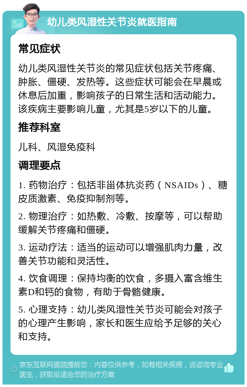 幼儿类风湿性关节炎就医指南 常见症状 幼儿类风湿性关节炎的常见症状包括关节疼痛、肿胀、僵硬、发热等。这些症状可能会在早晨或休息后加重，影响孩子的日常生活和活动能力。该疾病主要影响儿童，尤其是5岁以下的儿童。 推荐科室 儿科、风湿免疫科 调理要点 1. 药物治疗：包括非甾体抗炎药（NSAIDs）、糖皮质激素、免疫抑制剂等。 2. 物理治疗：如热敷、冷敷、按摩等，可以帮助缓解关节疼痛和僵硬。 3. 运动疗法：适当的运动可以增强肌肉力量，改善关节功能和灵活性。 4. 饮食调理：保持均衡的饮食，多摄入富含维生素D和钙的食物，有助于骨骼健康。 5. 心理支持：幼儿类风湿性关节炎可能会对孩子的心理产生影响，家长和医生应给予足够的关心和支持。