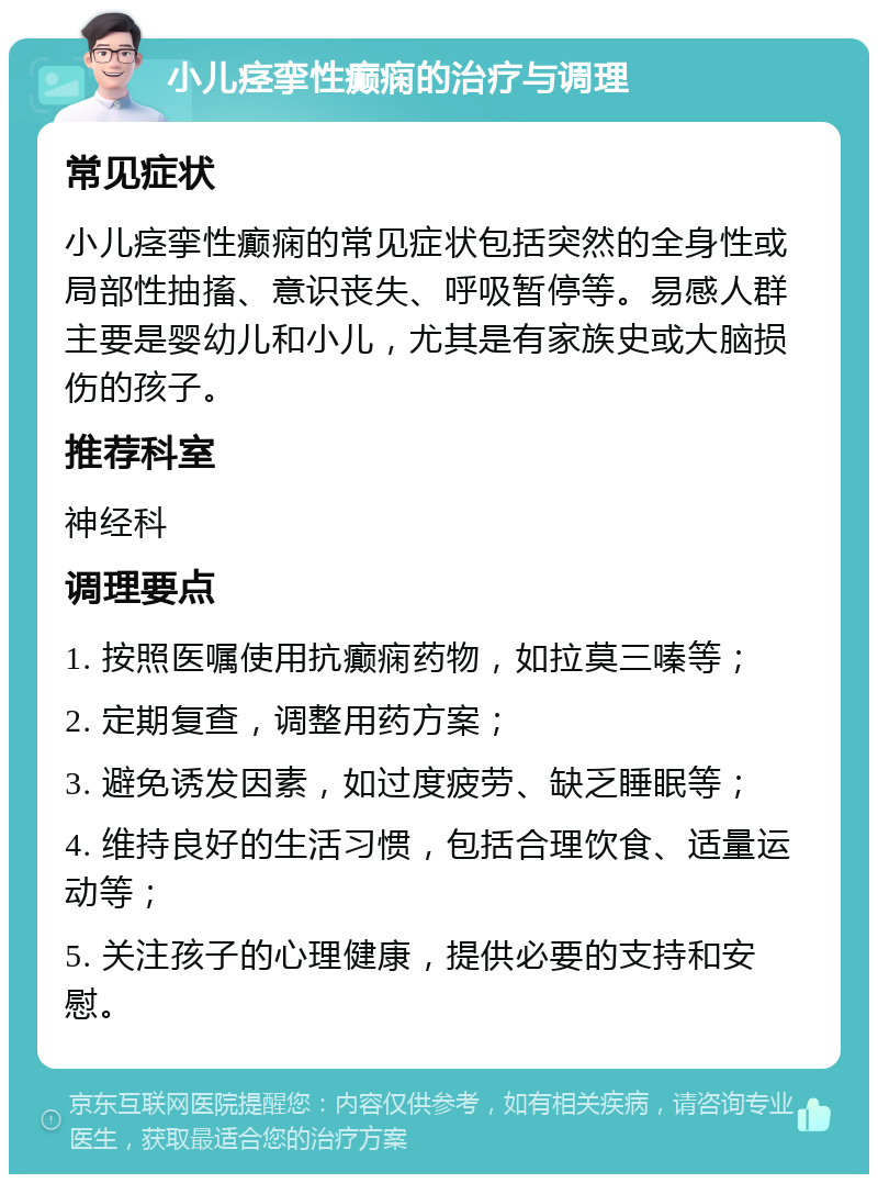 小儿痉挛性癫痫的治疗与调理 常见症状 小儿痉挛性癫痫的常见症状包括突然的全身性或局部性抽搐、意识丧失、呼吸暂停等。易感人群主要是婴幼儿和小儿，尤其是有家族史或大脑损伤的孩子。 推荐科室 神经科 调理要点 1. 按照医嘱使用抗癫痫药物，如拉莫三嗪等； 2. 定期复查，调整用药方案； 3. 避免诱发因素，如过度疲劳、缺乏睡眠等； 4. 维持良好的生活习惯，包括合理饮食、适量运动等； 5. 关注孩子的心理健康，提供必要的支持和安慰。