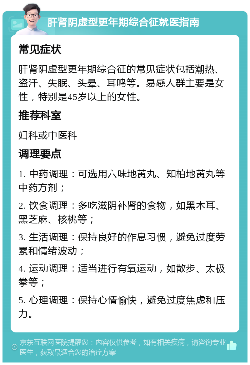 肝肾阴虚型更年期综合征就医指南 常见症状 肝肾阴虚型更年期综合征的常见症状包括潮热、盗汗、失眠、头晕、耳鸣等。易感人群主要是女性，特别是45岁以上的女性。 推荐科室 妇科或中医科 调理要点 1. 中药调理：可选用六味地黄丸、知柏地黄丸等中药方剂； 2. 饮食调理：多吃滋阴补肾的食物，如黑木耳、黑芝麻、核桃等； 3. 生活调理：保持良好的作息习惯，避免过度劳累和情绪波动； 4. 运动调理：适当进行有氧运动，如散步、太极拳等； 5. 心理调理：保持心情愉快，避免过度焦虑和压力。