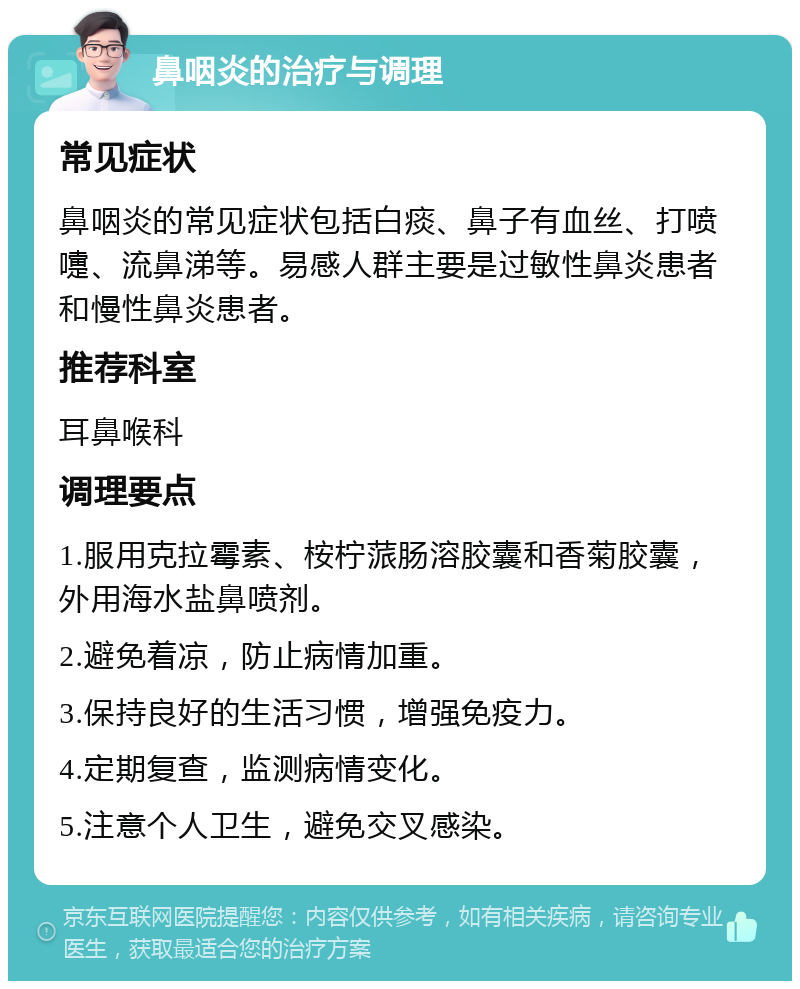 鼻咽炎的治疗与调理 常见症状 鼻咽炎的常见症状包括白痰、鼻子有血丝、打喷嚏、流鼻涕等。易感人群主要是过敏性鼻炎患者和慢性鼻炎患者。 推荐科室 耳鼻喉科 调理要点 1.服用克拉霉素、桉柠蒎肠溶胶囊和香菊胶囊，外用海水盐鼻喷剂。 2.避免着凉，防止病情加重。 3.保持良好的生活习惯，增强免疫力。 4.定期复查，监测病情变化。 5.注意个人卫生，避免交叉感染。