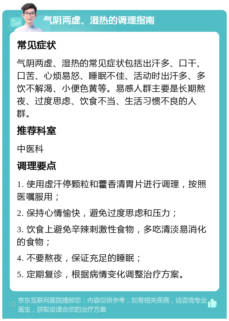 气阴两虚、湿热的调理指南 常见症状 气阴两虚、湿热的常见症状包括出汗多、口干、口苦、心烦易怒、睡眠不佳、活动时出汗多、多饮不解渴、小便色黄等。易感人群主要是长期熬夜、过度思虑、饮食不当、生活习惯不良的人群。 推荐科室 中医科 调理要点 1. 使用虚汗停颗粒和藿香清胃片进行调理，按照医嘱服用； 2. 保持心情愉快，避免过度思虑和压力； 3. 饮食上避免辛辣刺激性食物，多吃清淡易消化的食物； 4. 不要熬夜，保证充足的睡眠； 5. 定期复诊，根据病情变化调整治疗方案。