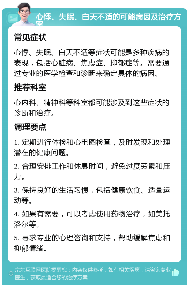 心悸、失眠、白天不适的可能病因及治疗方案 常见症状 心悸、失眠、白天不适等症状可能是多种疾病的表现，包括心脏病、焦虑症、抑郁症等。需要通过专业的医学检查和诊断来确定具体的病因。 推荐科室 心内科、精神科等科室都可能涉及到这些症状的诊断和治疗。 调理要点 1. 定期进行体检和心电图检查，及时发现和处理潜在的健康问题。 2. 合理安排工作和休息时间，避免过度劳累和压力。 3. 保持良好的生活习惯，包括健康饮食、适量运动等。 4. 如果有需要，可以考虑使用药物治疗，如美托洛尔等。 5. 寻求专业的心理咨询和支持，帮助缓解焦虑和抑郁情绪。