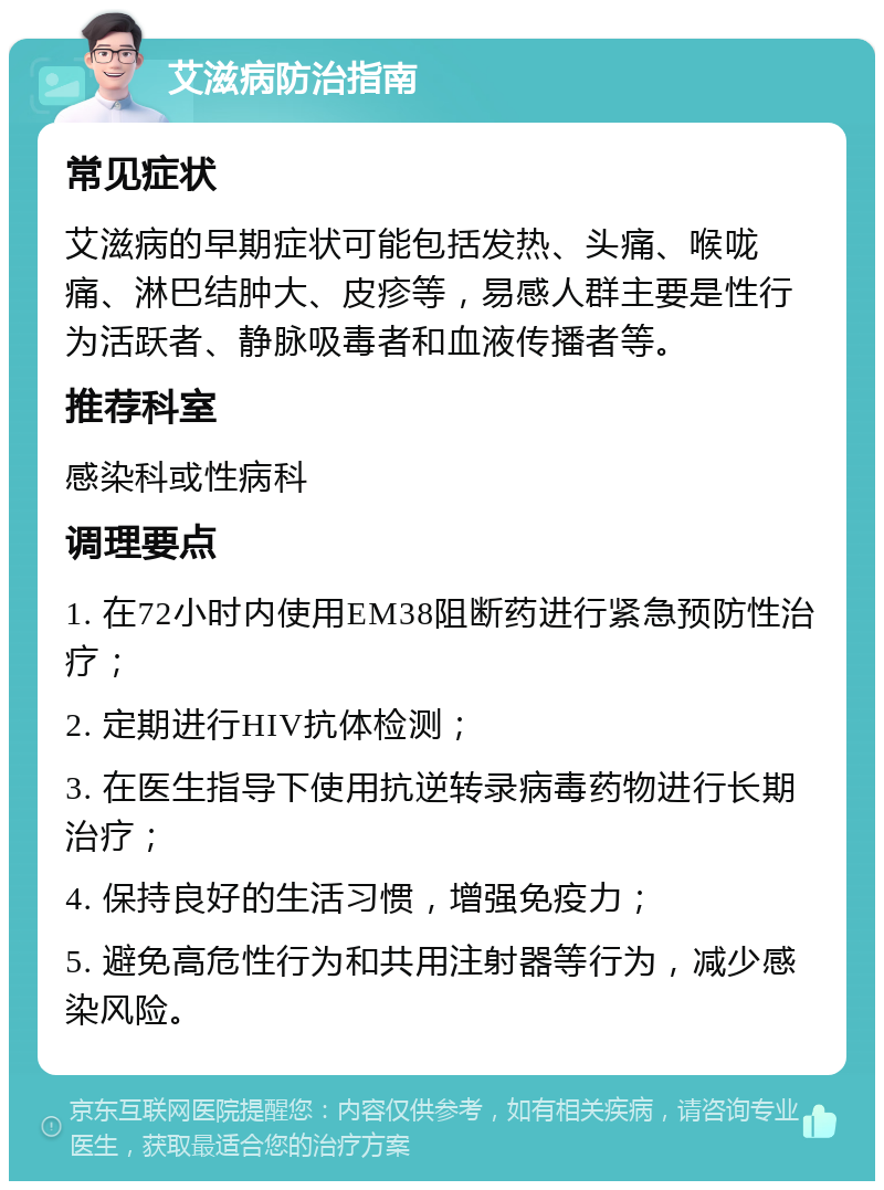 艾滋病防治指南 常见症状 艾滋病的早期症状可能包括发热、头痛、喉咙痛、淋巴结肿大、皮疹等，易感人群主要是性行为活跃者、静脉吸毒者和血液传播者等。 推荐科室 感染科或性病科 调理要点 1. 在72小时内使用EM38阻断药进行紧急预防性治疗； 2. 定期进行HIV抗体检测； 3. 在医生指导下使用抗逆转录病毒药物进行长期治疗； 4. 保持良好的生活习惯，增强免疫力； 5. 避免高危性行为和共用注射器等行为，减少感染风险。