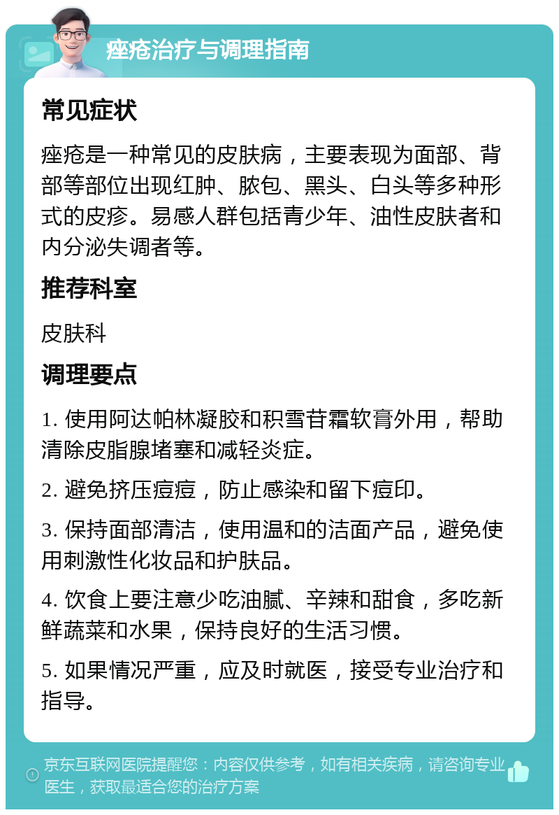 痤疮治疗与调理指南 常见症状 痤疮是一种常见的皮肤病，主要表现为面部、背部等部位出现红肿、脓包、黑头、白头等多种形式的皮疹。易感人群包括青少年、油性皮肤者和内分泌失调者等。 推荐科室 皮肤科 调理要点 1. 使用阿达帕林凝胶和积雪苷霜软膏外用，帮助清除皮脂腺堵塞和减轻炎症。 2. 避免挤压痘痘，防止感染和留下痘印。 3. 保持面部清洁，使用温和的洁面产品，避免使用刺激性化妆品和护肤品。 4. 饮食上要注意少吃油腻、辛辣和甜食，多吃新鲜蔬菜和水果，保持良好的生活习惯。 5. 如果情况严重，应及时就医，接受专业治疗和指导。