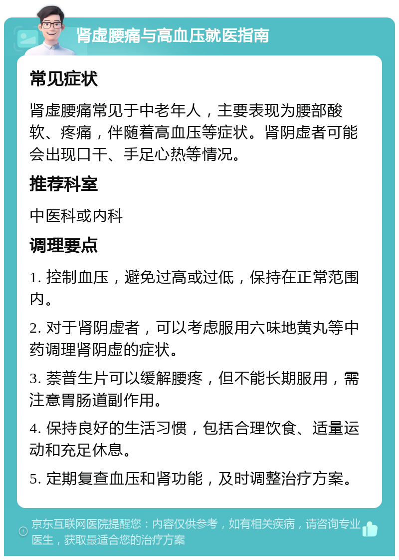 肾虚腰痛与高血压就医指南 常见症状 肾虚腰痛常见于中老年人，主要表现为腰部酸软、疼痛，伴随着高血压等症状。肾阴虚者可能会出现口干、手足心热等情况。 推荐科室 中医科或内科 调理要点 1. 控制血压，避免过高或过低，保持在正常范围内。 2. 对于肾阴虚者，可以考虑服用六味地黄丸等中药调理肾阴虚的症状。 3. 萘普生片可以缓解腰疼，但不能长期服用，需注意胃肠道副作用。 4. 保持良好的生活习惯，包括合理饮食、适量运动和充足休息。 5. 定期复查血压和肾功能，及时调整治疗方案。