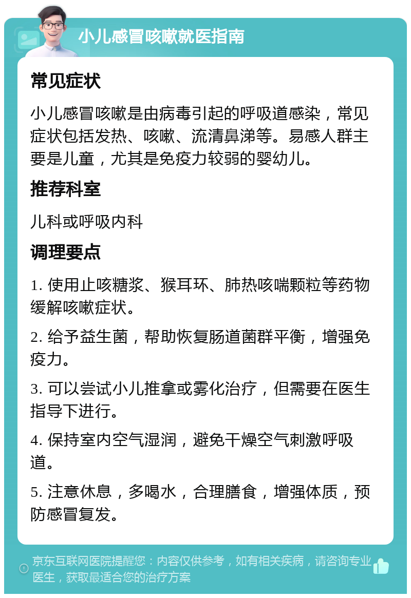 小儿感冒咳嗽就医指南 常见症状 小儿感冒咳嗽是由病毒引起的呼吸道感染，常见症状包括发热、咳嗽、流清鼻涕等。易感人群主要是儿童，尤其是免疫力较弱的婴幼儿。 推荐科室 儿科或呼吸内科 调理要点 1. 使用止咳糖浆、猴耳环、肺热咳喘颗粒等药物缓解咳嗽症状。 2. 给予益生菌，帮助恢复肠道菌群平衡，增强免疫力。 3. 可以尝试小儿推拿或雾化治疗，但需要在医生指导下进行。 4. 保持室内空气湿润，避免干燥空气刺激呼吸道。 5. 注意休息，多喝水，合理膳食，增强体质，预防感冒复发。