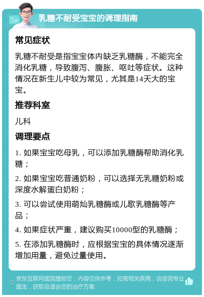 乳糖不耐受宝宝的调理指南 常见症状 乳糖不耐受是指宝宝体内缺乏乳糖酶，不能完全消化乳糖，导致腹泻、腹胀、呕吐等症状。这种情况在新生儿中较为常见，尤其是14天大的宝宝。 推荐科室 儿科 调理要点 1. 如果宝宝吃母乳，可以添加乳糖酶帮助消化乳糖； 2. 如果宝宝吃普通奶粉，可以选择无乳糖奶粉或深度水解蛋白奶粉； 3. 可以尝试使用萌灿乳糖酶或儿歌乳糖酶等产品； 4. 如果症状严重，建议购买10000型的乳糖酶； 5. 在添加乳糖酶时，应根据宝宝的具体情况逐渐增加用量，避免过量使用。