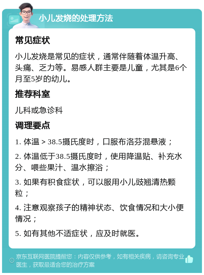 小儿发烧的处理方法 常见症状 小儿发烧是常见的症状，通常伴随着体温升高、头痛、乏力等。易感人群主要是儿童，尤其是6个月至5岁的幼儿。 推荐科室 儿科或急诊科 调理要点 1. 体温＞38.5摄氏度时，口服布洛芬混悬液； 2. 体温低于38.5摄氏度时，使用降温贴、补充水分、喂些果汁、温水擦浴； 3. 如果有积食症状，可以服用小儿豉翘清热颗粒； 4. 注意观察孩子的精神状态、饮食情况和大小便情况； 5. 如有其他不适症状，应及时就医。