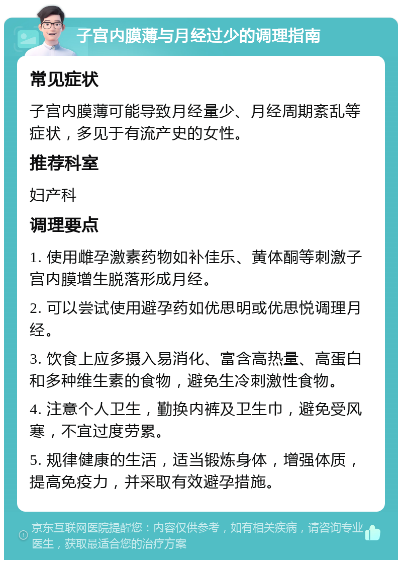 子宫内膜薄与月经过少的调理指南 常见症状 子宫内膜薄可能导致月经量少、月经周期紊乱等症状，多见于有流产史的女性。 推荐科室 妇产科 调理要点 1. 使用雌孕激素药物如补佳乐、黄体酮等刺激子宫内膜增生脱落形成月经。 2. 可以尝试使用避孕药如优思明或优思悦调理月经。 3. 饮食上应多摄入易消化、富含高热量、高蛋白和多种维生素的食物，避免生冷刺激性食物。 4. 注意个人卫生，勤换内裤及卫生巾，避免受风寒，不宜过度劳累。 5. 规律健康的生活，适当锻炼身体，增强体质，提高免疫力，并采取有效避孕措施。