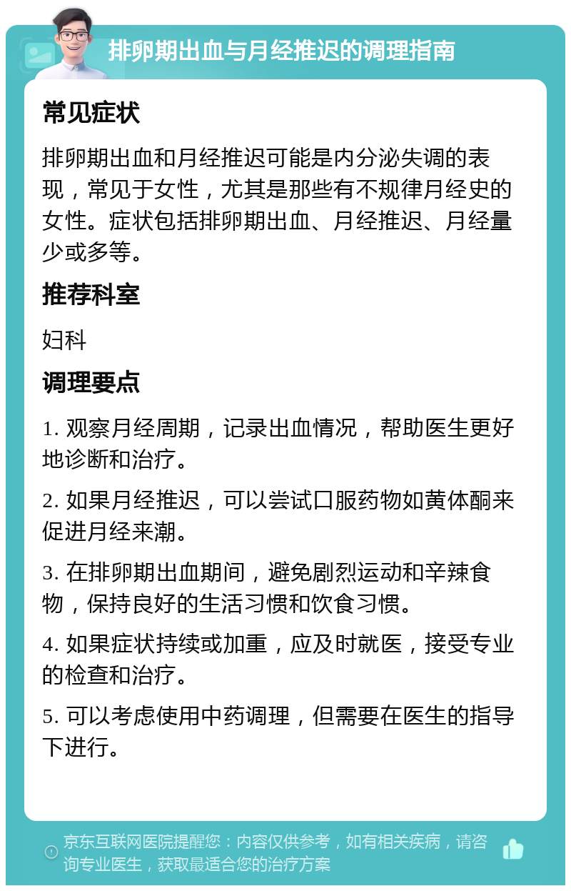 排卵期出血与月经推迟的调理指南 常见症状 排卵期出血和月经推迟可能是内分泌失调的表现，常见于女性，尤其是那些有不规律月经史的女性。症状包括排卵期出血、月经推迟、月经量少或多等。 推荐科室 妇科 调理要点 1. 观察月经周期，记录出血情况，帮助医生更好地诊断和治疗。 2. 如果月经推迟，可以尝试口服药物如黄体酮来促进月经来潮。 3. 在排卵期出血期间，避免剧烈运动和辛辣食物，保持良好的生活习惯和饮食习惯。 4. 如果症状持续或加重，应及时就医，接受专业的检查和治疗。 5. 可以考虑使用中药调理，但需要在医生的指导下进行。