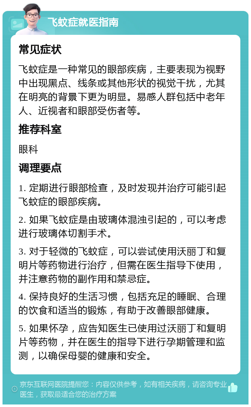 飞蚊症就医指南 常见症状 飞蚊症是一种常见的眼部疾病，主要表现为视野中出现黑点、线条或其他形状的视觉干扰，尤其在明亮的背景下更为明显。易感人群包括中老年人、近视者和眼部受伤者等。 推荐科室 眼科 调理要点 1. 定期进行眼部检查，及时发现并治疗可能引起飞蚊症的眼部疾病。 2. 如果飞蚊症是由玻璃体混浊引起的，可以考虑进行玻璃体切割手术。 3. 对于轻微的飞蚊症，可以尝试使用沃丽丁和复明片等药物进行治疗，但需在医生指导下使用，并注意药物的副作用和禁忌症。 4. 保持良好的生活习惯，包括充足的睡眠、合理的饮食和适当的锻炼，有助于改善眼部健康。 5. 如果怀孕，应告知医生已使用过沃丽丁和复明片等药物，并在医生的指导下进行孕期管理和监测，以确保母婴的健康和安全。