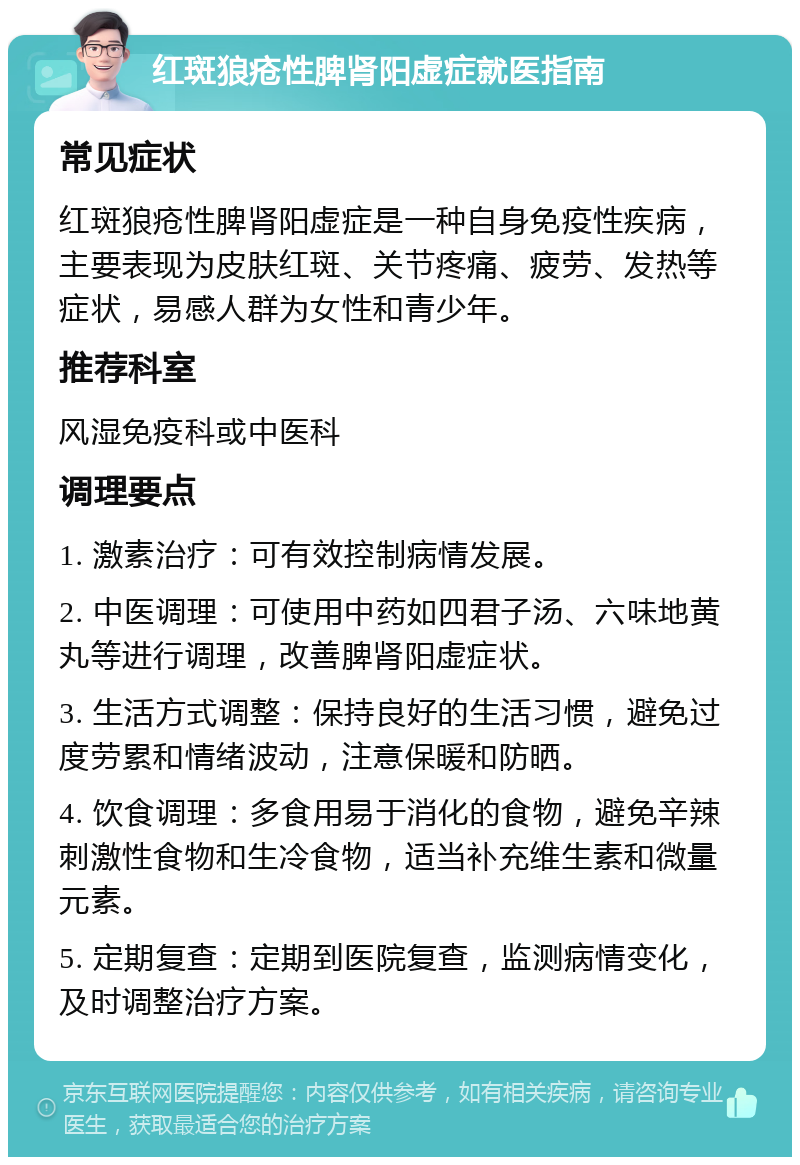 红斑狼疮性脾肾阳虚症就医指南 常见症状 红斑狼疮性脾肾阳虚症是一种自身免疫性疾病，主要表现为皮肤红斑、关节疼痛、疲劳、发热等症状，易感人群为女性和青少年。 推荐科室 风湿免疫科或中医科 调理要点 1. 激素治疗：可有效控制病情发展。 2. 中医调理：可使用中药如四君子汤、六味地黄丸等进行调理，改善脾肾阳虚症状。 3. 生活方式调整：保持良好的生活习惯，避免过度劳累和情绪波动，注意保暖和防晒。 4. 饮食调理：多食用易于消化的食物，避免辛辣刺激性食物和生冷食物，适当补充维生素和微量元素。 5. 定期复查：定期到医院复查，监测病情变化，及时调整治疗方案。