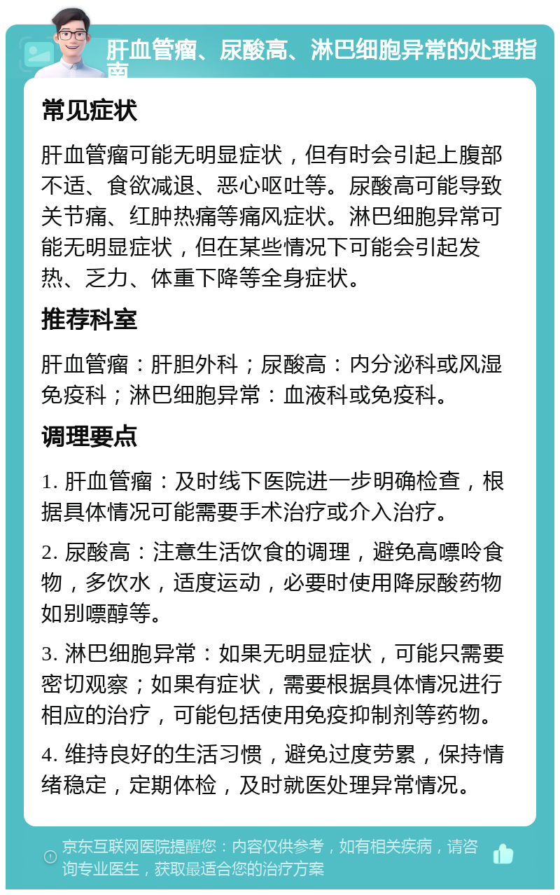 肝血管瘤、尿酸高、淋巴细胞异常的处理指南 常见症状 肝血管瘤可能无明显症状，但有时会引起上腹部不适、食欲减退、恶心呕吐等。尿酸高可能导致关节痛、红肿热痛等痛风症状。淋巴细胞异常可能无明显症状，但在某些情况下可能会引起发热、乏力、体重下降等全身症状。 推荐科室 肝血管瘤：肝胆外科；尿酸高：内分泌科或风湿免疫科；淋巴细胞异常：血液科或免疫科。 调理要点 1. 肝血管瘤：及时线下医院进一步明确检查，根据具体情况可能需要手术治疗或介入治疗。 2. 尿酸高：注意生活饮食的调理，避免高嘌呤食物，多饮水，适度运动，必要时使用降尿酸药物如别嘌醇等。 3. 淋巴细胞异常：如果无明显症状，可能只需要密切观察；如果有症状，需要根据具体情况进行相应的治疗，可能包括使用免疫抑制剂等药物。 4. 维持良好的生活习惯，避免过度劳累，保持情绪稳定，定期体检，及时就医处理异常情况。