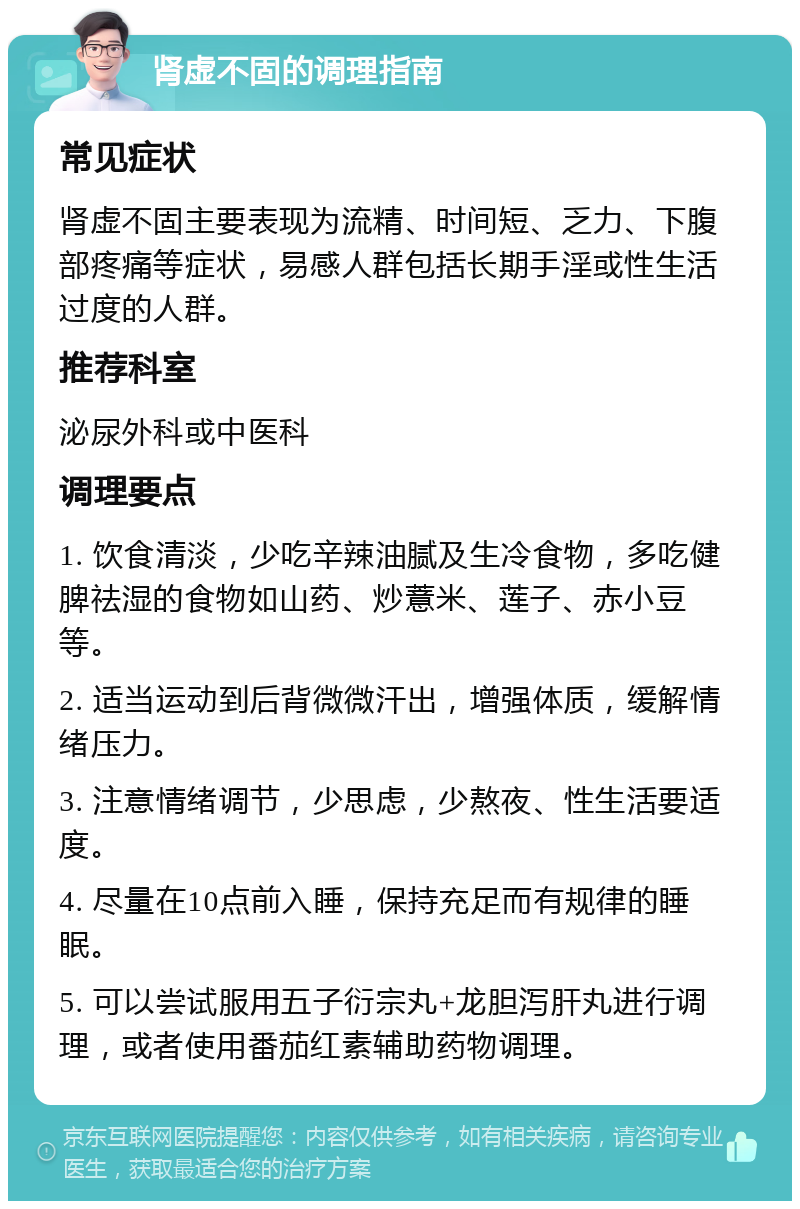 肾虚不固的调理指南 常见症状 肾虚不固主要表现为流精、时间短、乏力、下腹部疼痛等症状，易感人群包括长期手淫或性生活过度的人群。 推荐科室 泌尿外科或中医科 调理要点 1. 饮食清淡，少吃辛辣油腻及生冷食物，多吃健脾祛湿的食物如山药、炒薏米、莲子、赤小豆等。 2. 适当运动到后背微微汗出，增强体质，缓解情绪压力。 3. 注意情绪调节，少思虑，少熬夜、性生活要适度。 4. 尽量在10点前入睡，保持充足而有规律的睡眠。 5. 可以尝试服用五子衍宗丸+龙胆泻肝丸进行调理，或者使用番茄红素辅助药物调理。