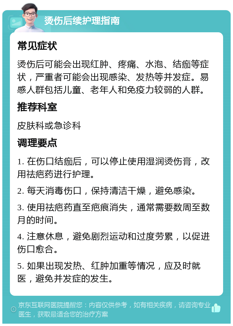 烫伤后续护理指南 常见症状 烫伤后可能会出现红肿、疼痛、水泡、结痂等症状，严重者可能会出现感染、发热等并发症。易感人群包括儿童、老年人和免疫力较弱的人群。 推荐科室 皮肤科或急诊科 调理要点 1. 在伤口结痂后，可以停止使用湿润烫伤膏，改用祛疤药进行护理。 2. 每天消毒伤口，保持清洁干燥，避免感染。 3. 使用祛疤药直至疤痕消失，通常需要数周至数月的时间。 4. 注意休息，避免剧烈运动和过度劳累，以促进伤口愈合。 5. 如果出现发热、红肿加重等情况，应及时就医，避免并发症的发生。