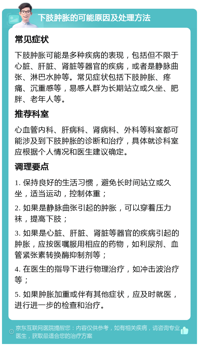 下肢肿胀的可能原因及处理方法 常见症状 下肢肿胀可能是多种疾病的表现，包括但不限于心脏、肝脏、肾脏等器官的疾病，或者是静脉曲张、淋巴水肿等。常见症状包括下肢肿胀、疼痛、沉重感等，易感人群为长期站立或久坐、肥胖、老年人等。 推荐科室 心血管内科、肝病科、肾病科、外科等科室都可能涉及到下肢肿胀的诊断和治疗，具体就诊科室应根据个人情况和医生建议确定。 调理要点 1. 保持良好的生活习惯，避免长时间站立或久坐，适当运动，控制体重； 2. 如果是静脉曲张引起的肿胀，可以穿着压力袜，提高下肢； 3. 如果是心脏、肝脏、肾脏等器官的疾病引起的肿胀，应按医嘱服用相应的药物，如利尿剂、血管紧张素转换酶抑制剂等； 4. 在医生的指导下进行物理治疗，如冲击波治疗等； 5. 如果肿胀加重或伴有其他症状，应及时就医，进行进一步的检查和治疗。