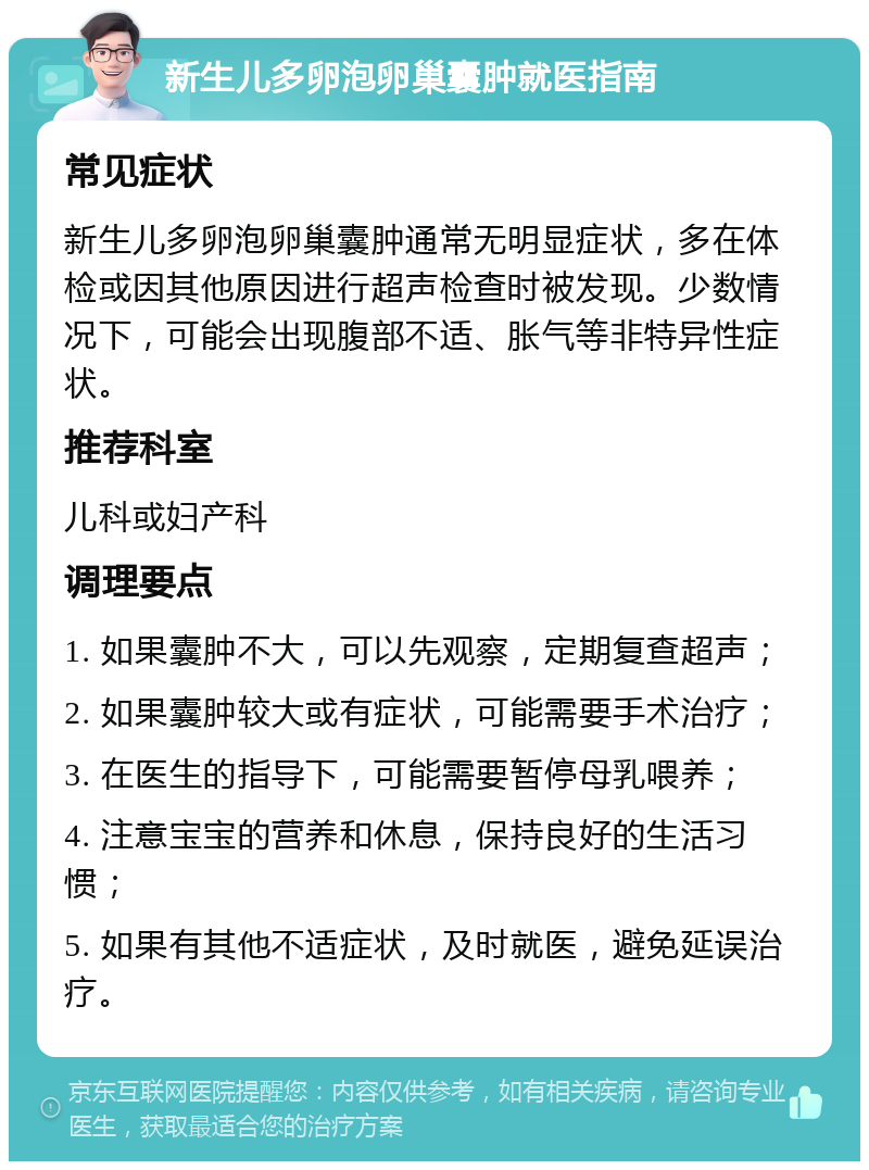 新生儿多卵泡卵巢囊肿就医指南 常见症状 新生儿多卵泡卵巢囊肿通常无明显症状，多在体检或因其他原因进行超声检查时被发现。少数情况下，可能会出现腹部不适、胀气等非特异性症状。 推荐科室 儿科或妇产科 调理要点 1. 如果囊肿不大，可以先观察，定期复查超声； 2. 如果囊肿较大或有症状，可能需要手术治疗； 3. 在医生的指导下，可能需要暂停母乳喂养； 4. 注意宝宝的营养和休息，保持良好的生活习惯； 5. 如果有其他不适症状，及时就医，避免延误治疗。