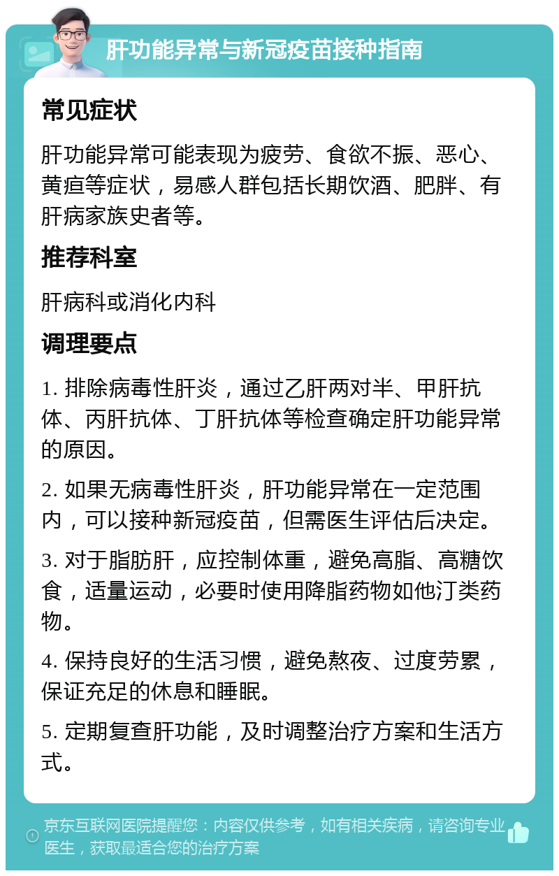 肝功能异常与新冠疫苗接种指南 常见症状 肝功能异常可能表现为疲劳、食欲不振、恶心、黄疸等症状，易感人群包括长期饮酒、肥胖、有肝病家族史者等。 推荐科室 肝病科或消化内科 调理要点 1. 排除病毒性肝炎，通过乙肝两对半、甲肝抗体、丙肝抗体、丁肝抗体等检查确定肝功能异常的原因。 2. 如果无病毒性肝炎，肝功能异常在一定范围内，可以接种新冠疫苗，但需医生评估后决定。 3. 对于脂肪肝，应控制体重，避免高脂、高糖饮食，适量运动，必要时使用降脂药物如他汀类药物。 4. 保持良好的生活习惯，避免熬夜、过度劳累，保证充足的休息和睡眠。 5. 定期复查肝功能，及时调整治疗方案和生活方式。