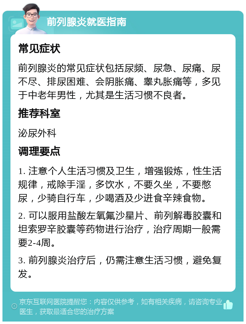 前列腺炎就医指南 常见症状 前列腺炎的常见症状包括尿频、尿急、尿痛、尿不尽、排尿困难、会阴胀痛、睾丸胀痛等，多见于中老年男性，尤其是生活习惯不良者。 推荐科室 泌尿外科 调理要点 1. 注意个人生活习惯及卫生，增强锻炼，性生活规律，戒除手淫，多饮水，不要久坐，不要憋尿，少骑自行车，少喝酒及少进食辛辣食物。 2. 可以服用盐酸左氧氟沙星片、前列解毒胶囊和坦索罗辛胶囊等药物进行治疗，治疗周期一般需要2-4周。 3. 前列腺炎治疗后，仍需注意生活习惯，避免复发。