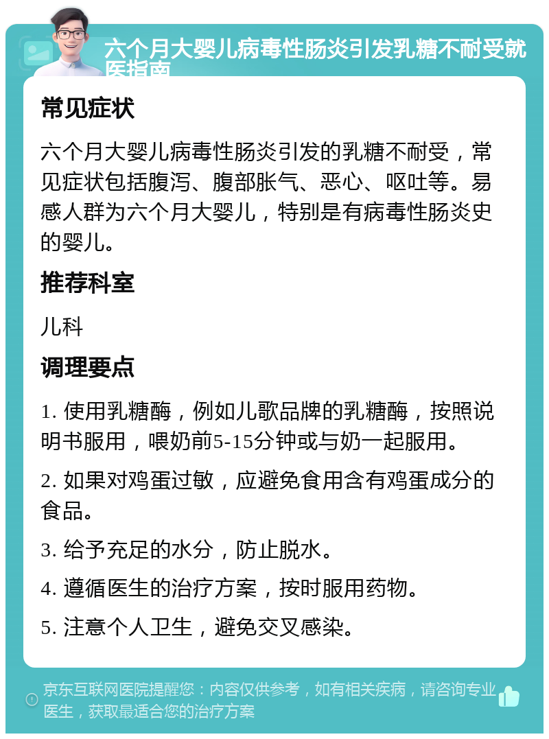 六个月大婴儿病毒性肠炎引发乳糖不耐受就医指南 常见症状 六个月大婴儿病毒性肠炎引发的乳糖不耐受，常见症状包括腹泻、腹部胀气、恶心、呕吐等。易感人群为六个月大婴儿，特别是有病毒性肠炎史的婴儿。 推荐科室 儿科 调理要点 1. 使用乳糖酶，例如儿歌品牌的乳糖酶，按照说明书服用，喂奶前5-15分钟或与奶一起服用。 2. 如果对鸡蛋过敏，应避免食用含有鸡蛋成分的食品。 3. 给予充足的水分，防止脱水。 4. 遵循医生的治疗方案，按时服用药物。 5. 注意个人卫生，避免交叉感染。