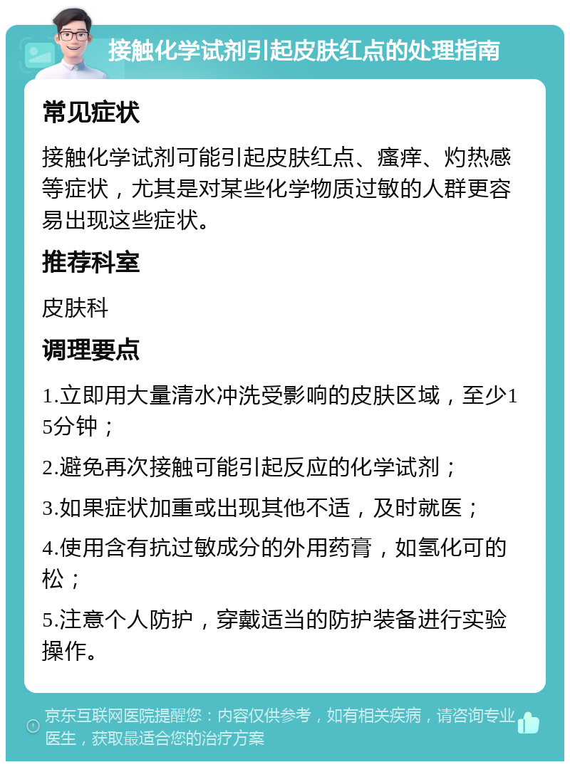 接触化学试剂引起皮肤红点的处理指南 常见症状 接触化学试剂可能引起皮肤红点、瘙痒、灼热感等症状，尤其是对某些化学物质过敏的人群更容易出现这些症状。 推荐科室 皮肤科 调理要点 1.立即用大量清水冲洗受影响的皮肤区域，至少15分钟； 2.避免再次接触可能引起反应的化学试剂； 3.如果症状加重或出现其他不适，及时就医； 4.使用含有抗过敏成分的外用药膏，如氢化可的松； 5.注意个人防护，穿戴适当的防护装备进行实验操作。