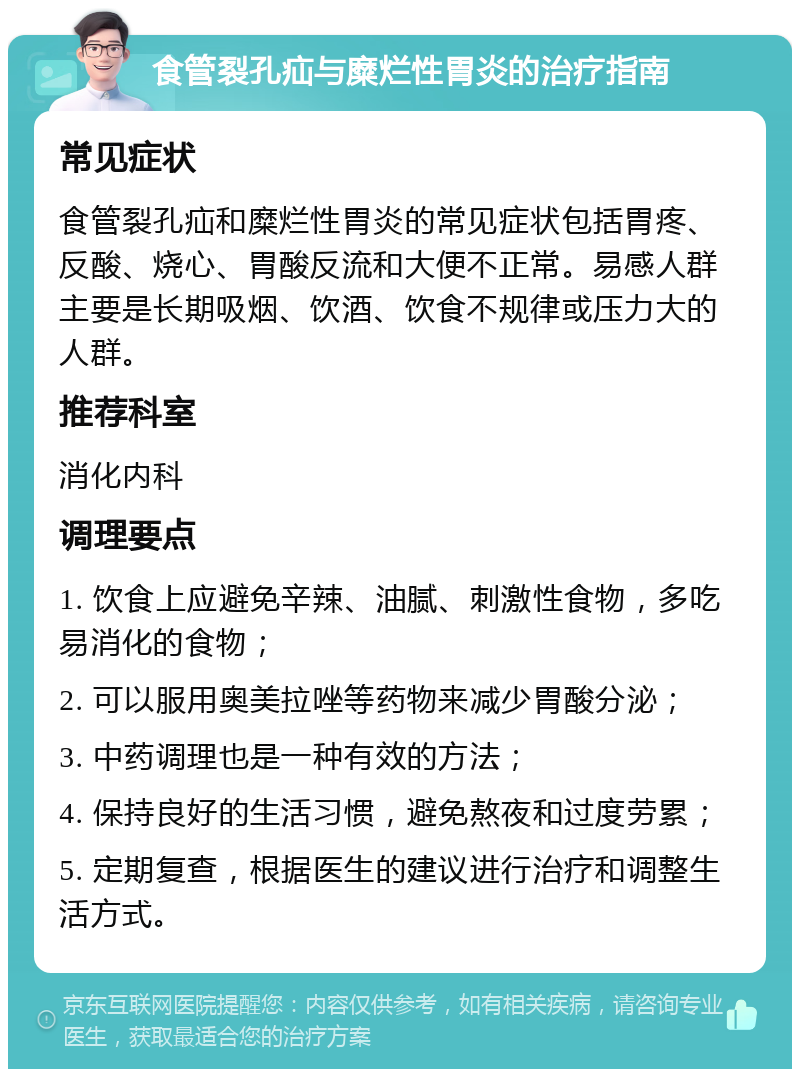 食管裂孔疝与糜烂性胃炎的治疗指南 常见症状 食管裂孔疝和糜烂性胃炎的常见症状包括胃疼、反酸、烧心、胃酸反流和大便不正常。易感人群主要是长期吸烟、饮酒、饮食不规律或压力大的人群。 推荐科室 消化内科 调理要点 1. 饮食上应避免辛辣、油腻、刺激性食物，多吃易消化的食物； 2. 可以服用奥美拉唑等药物来减少胃酸分泌； 3. 中药调理也是一种有效的方法； 4. 保持良好的生活习惯，避免熬夜和过度劳累； 5. 定期复查，根据医生的建议进行治疗和调整生活方式。