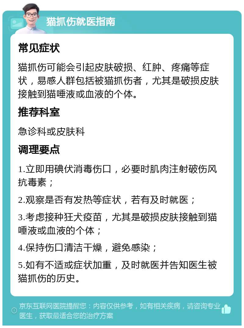 猫抓伤就医指南 常见症状 猫抓伤可能会引起皮肤破损、红肿、疼痛等症状，易感人群包括被猫抓伤者，尤其是破损皮肤接触到猫唾液或血液的个体。 推荐科室 急诊科或皮肤科 调理要点 1.立即用碘伏消毒伤口，必要时肌肉注射破伤风抗毒素； 2.观察是否有发热等症状，若有及时就医； 3.考虑接种狂犬疫苗，尤其是破损皮肤接触到猫唾液或血液的个体； 4.保持伤口清洁干燥，避免感染； 5.如有不适或症状加重，及时就医并告知医生被猫抓伤的历史。