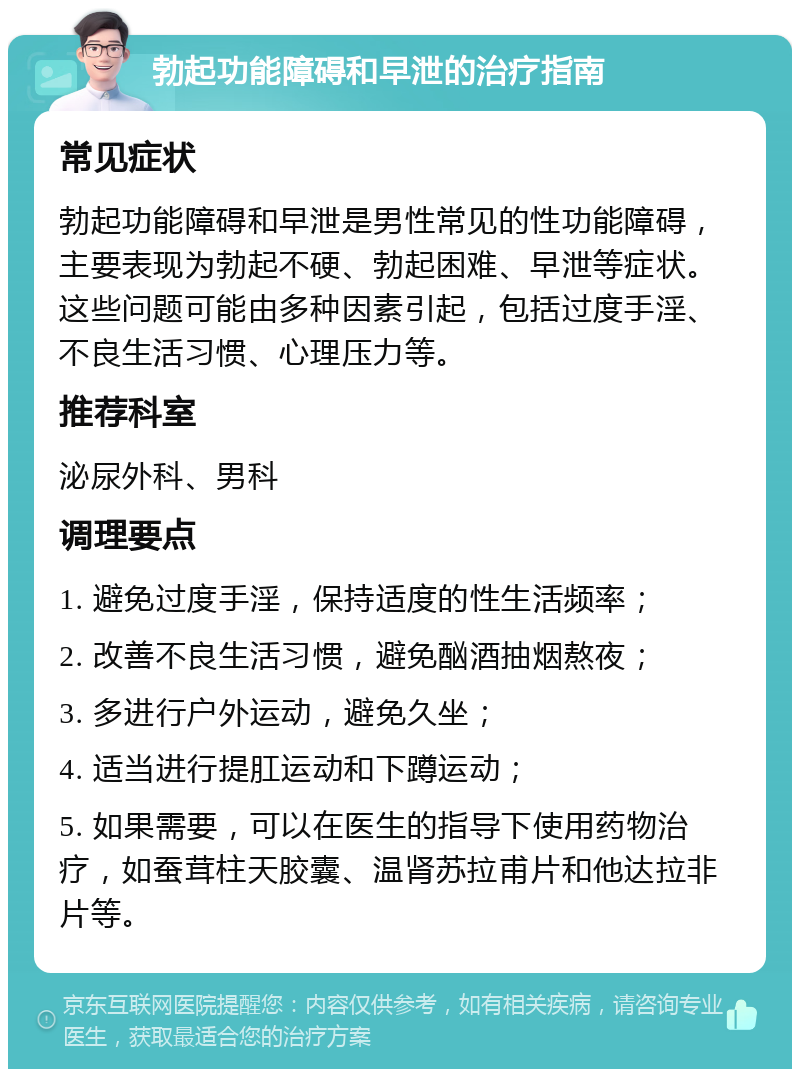 勃起功能障碍和早泄的治疗指南 常见症状 勃起功能障碍和早泄是男性常见的性功能障碍，主要表现为勃起不硬、勃起困难、早泄等症状。这些问题可能由多种因素引起，包括过度手淫、不良生活习惯、心理压力等。 推荐科室 泌尿外科、男科 调理要点 1. 避免过度手淫，保持适度的性生活频率； 2. 改善不良生活习惯，避免酗酒抽烟熬夜； 3. 多进行户外运动，避免久坐； 4. 适当进行提肛运动和下蹲运动； 5. 如果需要，可以在医生的指导下使用药物治疗，如蚕茸柱天胶囊、温肾苏拉甫片和他达拉非片等。