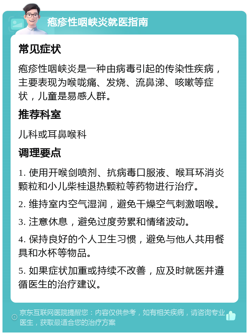 疱疹性咽峡炎就医指南 常见症状 疱疹性咽峡炎是一种由病毒引起的传染性疾病，主要表现为喉咙痛、发烧、流鼻涕、咳嗽等症状，儿童是易感人群。 推荐科室 儿科或耳鼻喉科 调理要点 1. 使用开喉剑喷剂、抗病毒口服液、喉耳环消炎颗粒和小儿柴桂退热颗粒等药物进行治疗。 2. 维持室内空气湿润，避免干燥空气刺激咽喉。 3. 注意休息，避免过度劳累和情绪波动。 4. 保持良好的个人卫生习惯，避免与他人共用餐具和水杯等物品。 5. 如果症状加重或持续不改善，应及时就医并遵循医生的治疗建议。