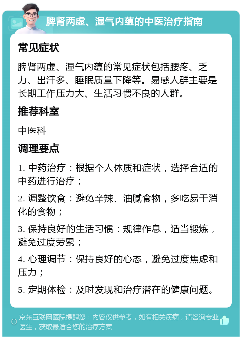 脾肾两虚、湿气内蕴的中医治疗指南 常见症状 脾肾两虚、湿气内蕴的常见症状包括腰疼、乏力、出汗多、睡眠质量下降等。易感人群主要是长期工作压力大、生活习惯不良的人群。 推荐科室 中医科 调理要点 1. 中药治疗：根据个人体质和症状，选择合适的中药进行治疗； 2. 调整饮食：避免辛辣、油腻食物，多吃易于消化的食物； 3. 保持良好的生活习惯：规律作息，适当锻炼，避免过度劳累； 4. 心理调节：保持良好的心态，避免过度焦虑和压力； 5. 定期体检：及时发现和治疗潜在的健康问题。