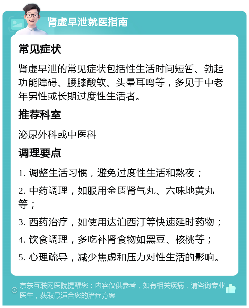 肾虚早泄就医指南 常见症状 肾虚早泄的常见症状包括性生活时间短暂、勃起功能障碍、腰膝酸软、头晕耳鸣等，多见于中老年男性或长期过度性生活者。 推荐科室 泌尿外科或中医科 调理要点 1. 调整生活习惯，避免过度性生活和熬夜； 2. 中药调理，如服用金匮肾气丸、六味地黄丸等； 3. 西药治疗，如使用达泊西汀等快速延时药物； 4. 饮食调理，多吃补肾食物如黑豆、核桃等； 5. 心理疏导，减少焦虑和压力对性生活的影响。