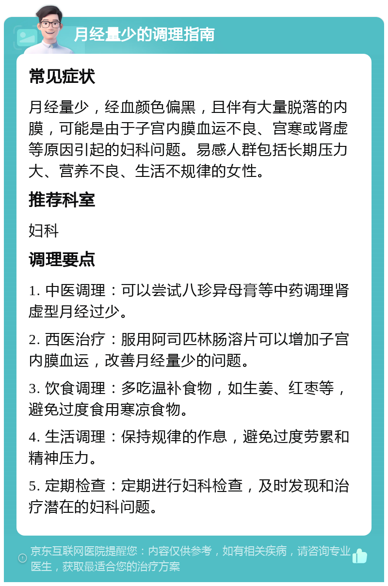 月经量少的调理指南 常见症状 月经量少，经血颜色偏黑，且伴有大量脱落的内膜，可能是由于子宫内膜血运不良、宫寒或肾虚等原因引起的妇科问题。易感人群包括长期压力大、营养不良、生活不规律的女性。 推荐科室 妇科 调理要点 1. 中医调理：可以尝试八珍异母膏等中药调理肾虚型月经过少。 2. 西医治疗：服用阿司匹林肠溶片可以增加子宫内膜血运，改善月经量少的问题。 3. 饮食调理：多吃温补食物，如生姜、红枣等，避免过度食用寒凉食物。 4. 生活调理：保持规律的作息，避免过度劳累和精神压力。 5. 定期检查：定期进行妇科检查，及时发现和治疗潜在的妇科问题。