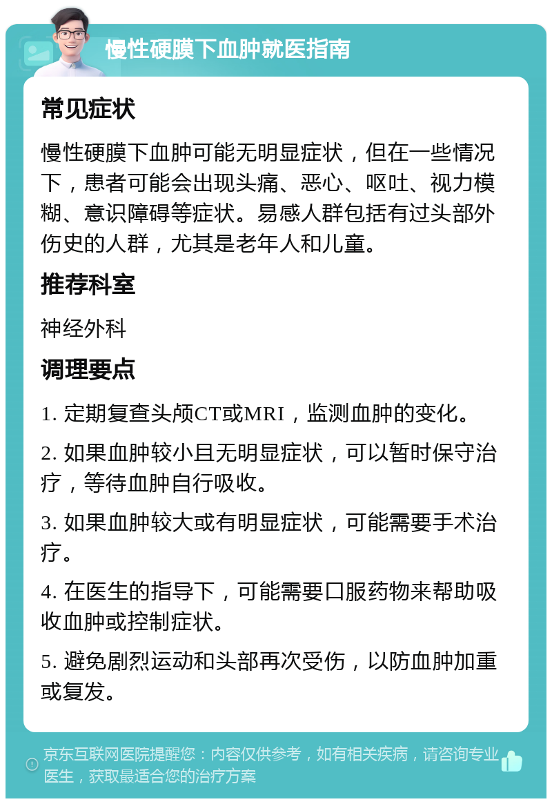 慢性硬膜下血肿就医指南 常见症状 慢性硬膜下血肿可能无明显症状，但在一些情况下，患者可能会出现头痛、恶心、呕吐、视力模糊、意识障碍等症状。易感人群包括有过头部外伤史的人群，尤其是老年人和儿童。 推荐科室 神经外科 调理要点 1. 定期复查头颅CT或MRI，监测血肿的变化。 2. 如果血肿较小且无明显症状，可以暂时保守治疗，等待血肿自行吸收。 3. 如果血肿较大或有明显症状，可能需要手术治疗。 4. 在医生的指导下，可能需要口服药物来帮助吸收血肿或控制症状。 5. 避免剧烈运动和头部再次受伤，以防血肿加重或复发。